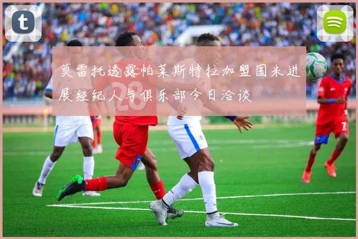 莫雷托透露帕莱斯特拉加盟国米进展经纪人与俱乐部今日洽谈