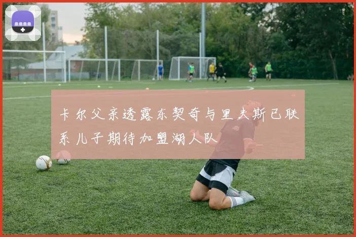 卡尔父亲透露东契奇与里夫斯已联系儿子期待加盟湖人队