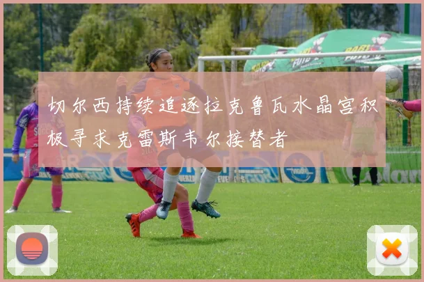 切尔西持续追逐拉克鲁瓦水晶宫积极寻求克雷斯韦尔接替者
