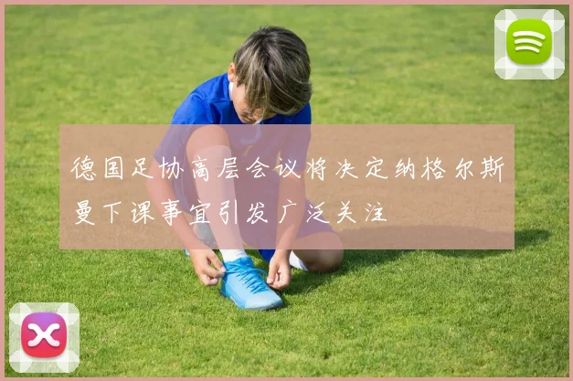 德国足协高层会议将决定纳格尔斯曼下课事宜引发广泛关注