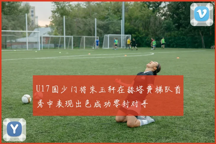 U17国少门将朱玉轩在赫塔费梯队首秀中表现出色成功零封对手