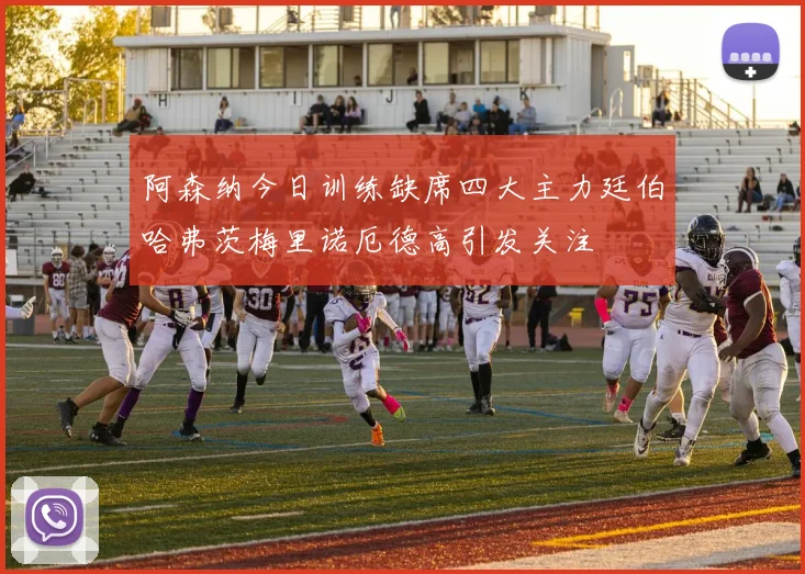 阿森纳今日训练缺席四大主力廷伯哈弗茨梅里诺厄德高引发关注
