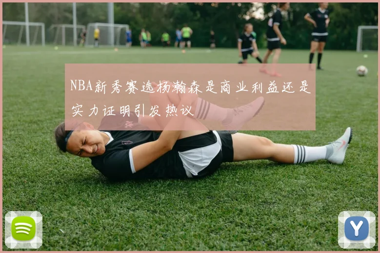 NBA新秀赛选杨瀚森是商业利益还是实力证明引发热议