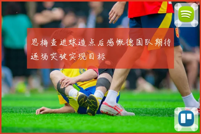 恩梅查进球造点后感慨德国队期待逐场突破实现目标