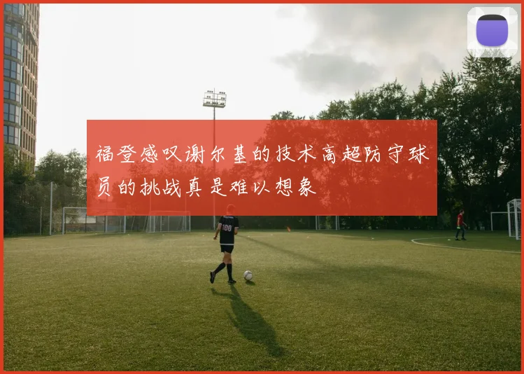 福登感叹谢尔基的技术高超防守球员的挑战真是难以想象