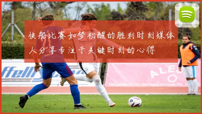 快船比赛如梦初醒的胜利时刻媒体人分享专注于关键时刻的心得