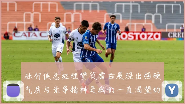 独行侠总经理赞莫雷兹展现出强硬气质与竞争精神是我们一直渴望的特质
