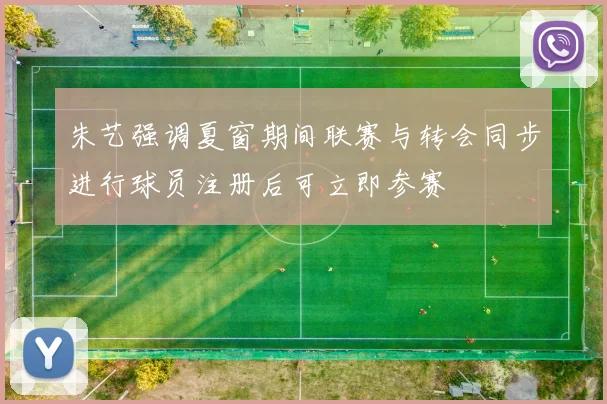 朱艺强调夏窗期间联赛与转会同步进行球员注册后可立即参赛