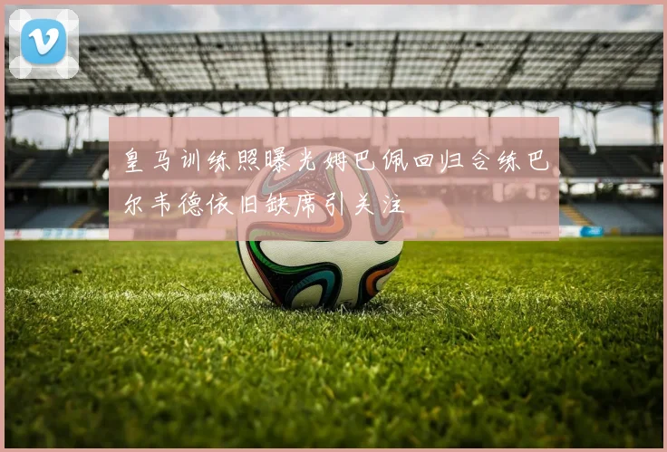 皇马训练照曝光姆巴佩回归合练巴尔韦德依旧缺席引关注