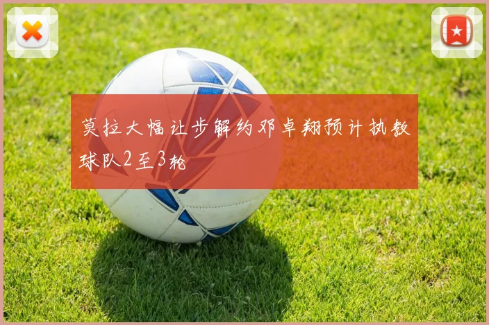 莫拉大幅让步解约邓卓翔预计执教球队2至3轮