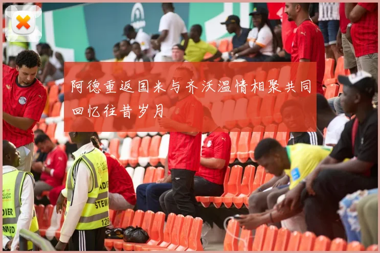 阿德重返国米与齐沃温情相聚共同回忆往昔岁月