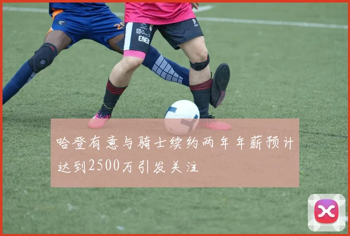 哈登有意与骑士续约两年年薪预计达到2500万引发关注