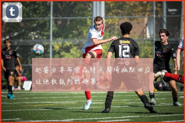 赵睿分享布伦森特点周琦幽默回应让他教裁判的趣事