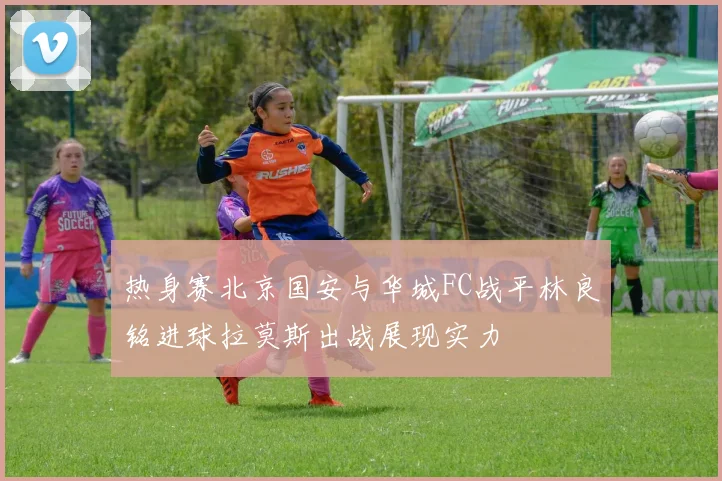 热身赛北京国安与华城FC战平林良铭进球拉莫斯出战展现实力