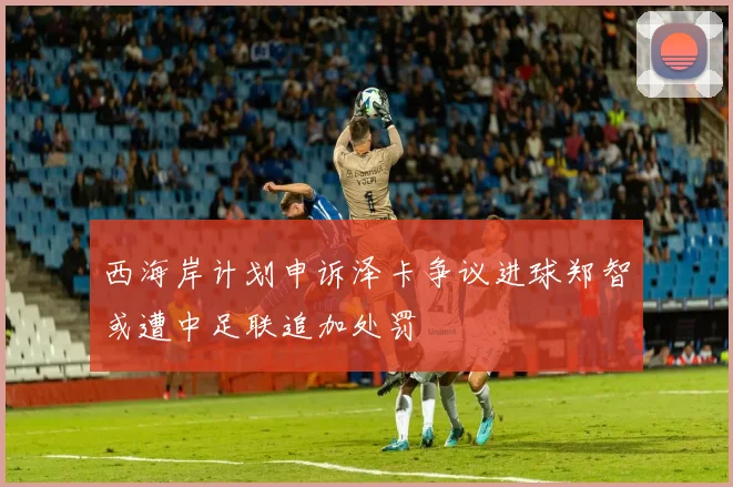 西海岸计划申诉泽卡争议进球郑智或遭中足联追加处罚