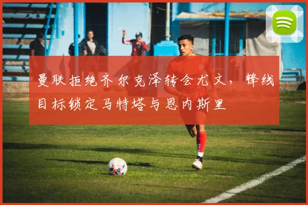 曼联拒绝齐尔克泽转会尤文，锋线目标锁定马特塔与恩内斯里