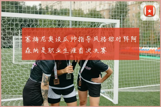 塞梅尼奥谈瓜帅指导风格称对阵阿森纳是职业生涯首次决赛