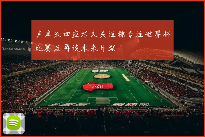 卢库米回应尤文关注称专注世界杯比赛后再谈未来计划