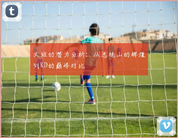 文班的潜力分析：从总统山的辉煌到KD的巅峰对比
