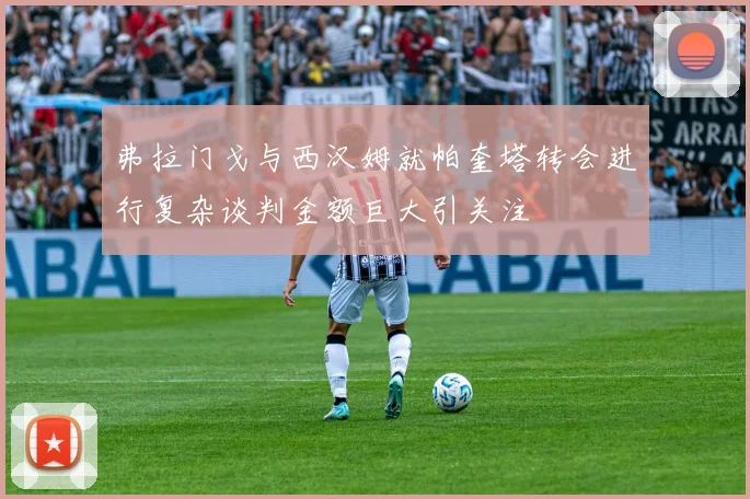 弗拉门戈与西汉姆就帕奎塔转会进行复杂谈判金额巨大引关注