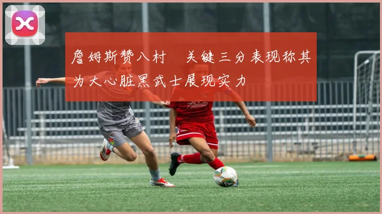 詹姆斯赞八村塁关键三分表现称其为大心脏黑武士展现实力