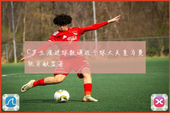 C罗生涯进球数逼近千球大关皇马曼联贡献显著