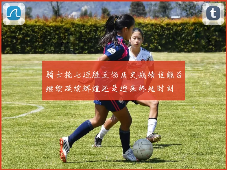 骑士抢七连胜五场历史战绩佳能否继续延续辉煌还是迎来终结时刻