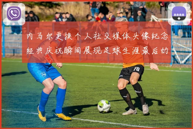 内马尔更换个人社交媒体头像纪念经典庆祝瞬间展现足球生涯最后的辉煌时刻