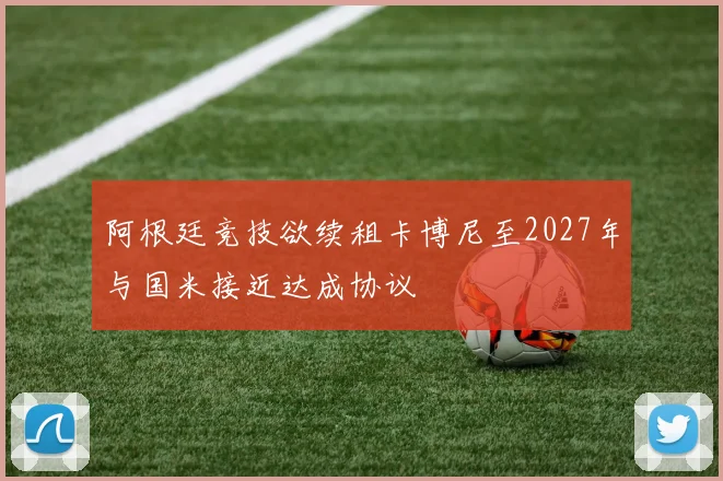 阿根廷竞技欲续租卡博尼至2027年与国米接近达成协议